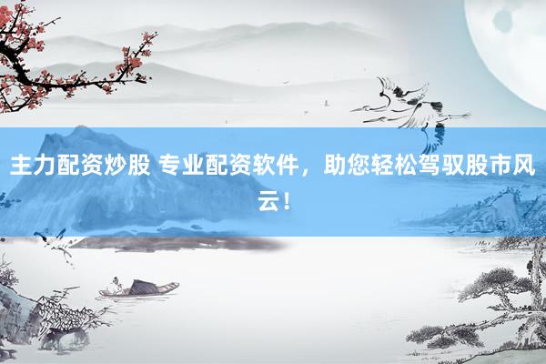主力配资炒股 专业配资软件，助您轻松驾驭股市风云！