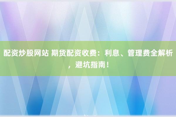 配资炒股网站 期货配资收费：利息、管理费全解析，避坑指南！