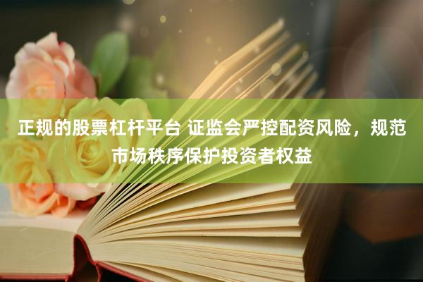 正规的股票杠杆平台 证监会严控配资风险，规范市场秩序保护投资者权益