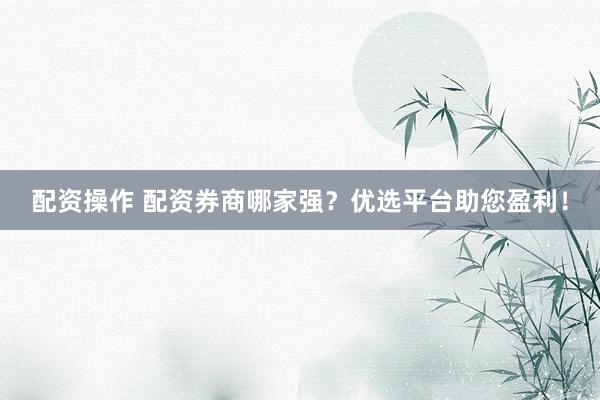 配资操作 配资券商哪家强？优选平台助您盈利！