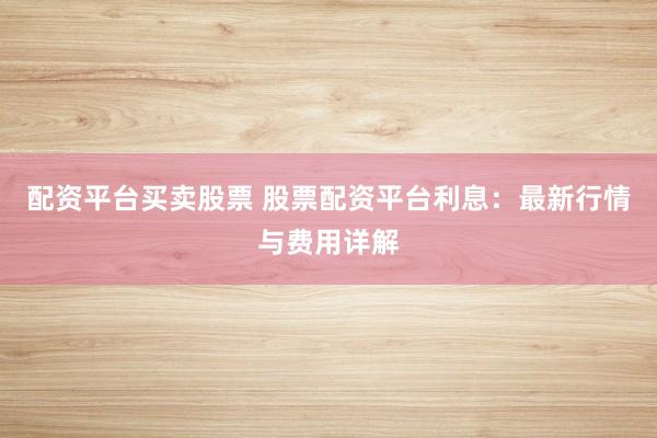 配资平台买卖股票 股票配资平台利息：最新行情与费用详解