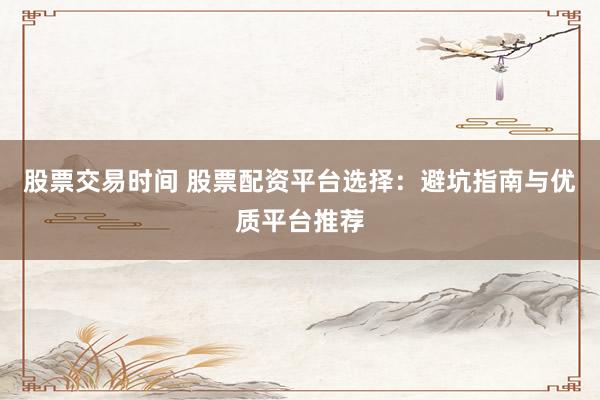 股票交易时间 股票配资平台选择：避坑指南与优质平台推荐