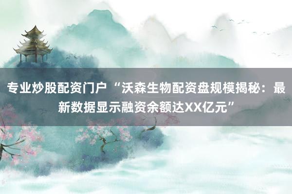 专业炒股配资门户 “沃森生物配资盘规模揭秘：最新数据显示融资余额达XX亿元”