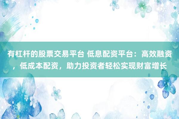 有杠杆的股票交易平台 低息配资平台：高效融资，低成本配资，助力投资者轻松实现财富增长