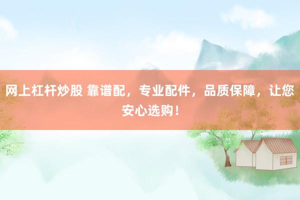 网上杠杆炒股 靠谱配，专业配件，品质保障，让您安心选购！