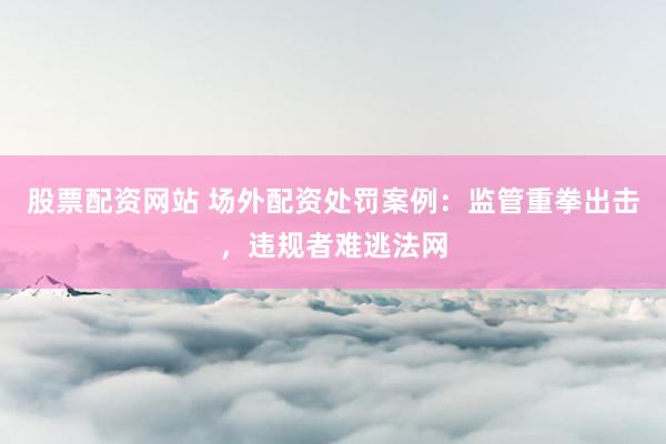 股票配资网站 场外配资处罚案例：监管重拳出击，违规者难逃法网