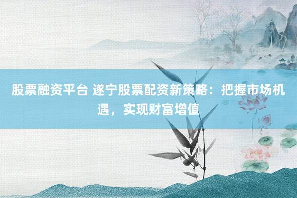 股票融资平台 遂宁股票配资新策略：把握市场机遇，实现财富增值