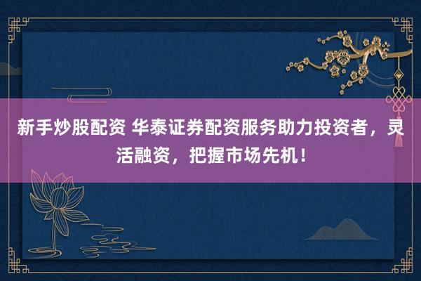新手炒股配资 华泰证券配资服务助力投资者，灵活融资，把握市场先机！