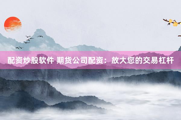 配资炒股软件 期货公司配资：放大您的交易杠杆