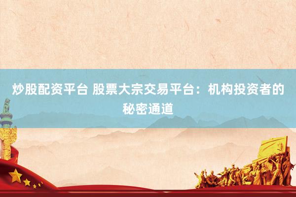 炒股配资平台 股票大宗交易平台：机构投资者的秘密通道
