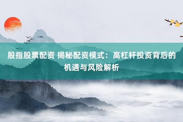 股指股票配资 揭秘配资模式:高杠杆投资背后的机遇与风险解析