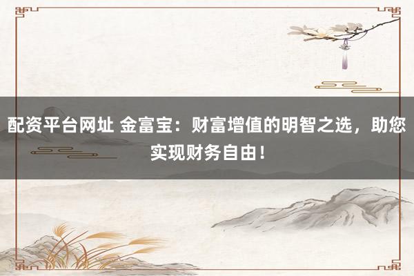 配资平台网址 金富宝:财富增值的明智之选,助您实现财务自由!