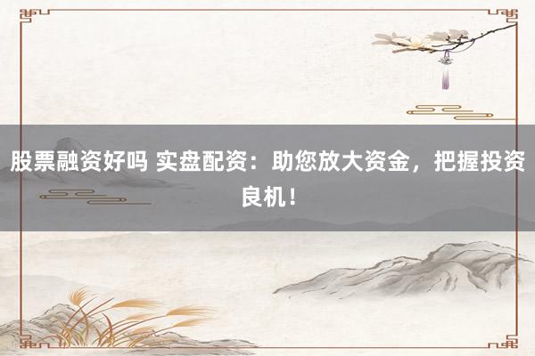 股票融资好吗 实盘配资：助您放大资金，把握投资良机！