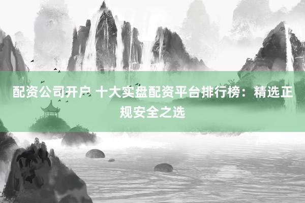 配资公司开户 十大实盘配资平台排行榜:精选正规安全之选
