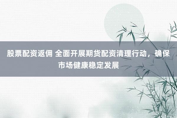 股票配资返佣 全面开展期货配资清理行动，确保市场健康稳定发展