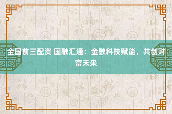 全国前三配资 国融汇通:金融科技赋能,共创财富未来