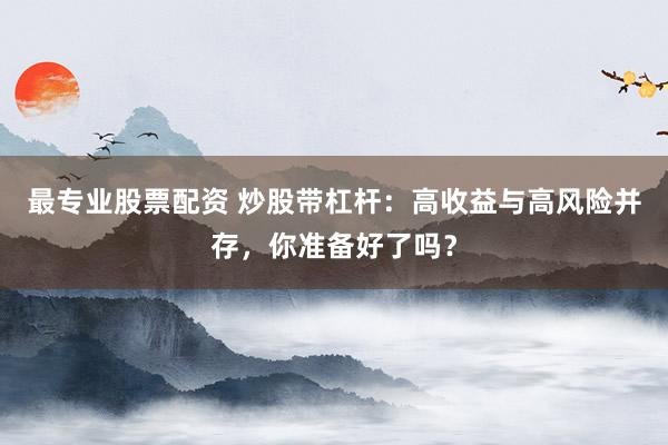 最专业股票配资 炒股带杠杆：高收益与高风险并存，你准备好了吗？