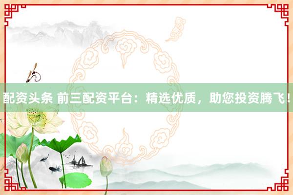 配资头条 前三配资平台：精选优质，助您投资腾飞！