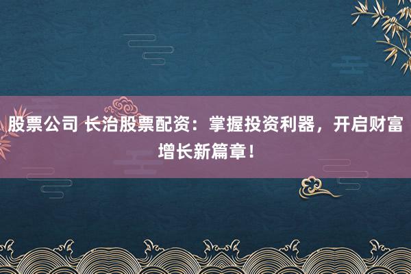 股票公司 长治股票配资：掌握投资利器，开启财富增长新篇章！