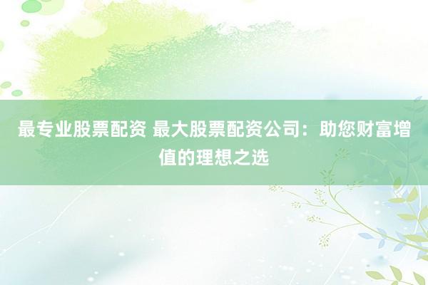 最专业股票配资 最大股票配资公司:助您财富增值的理想之选