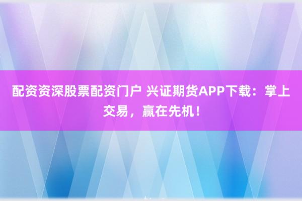 配资资深股票配资门户 兴证期货APP下载:掌上交易,赢在先机!
