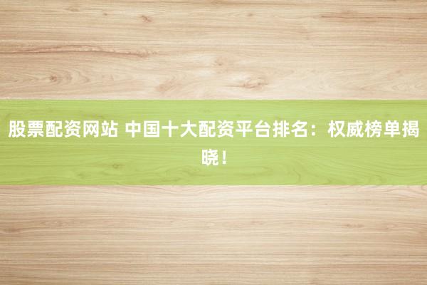 股票配资网站 中国十大配资平台排名：权威榜单揭晓！