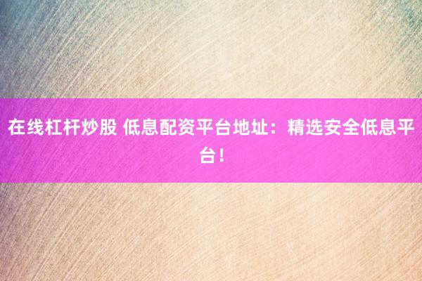 在线杠杆炒股 低息配资平台地址:精选安全低息平台!