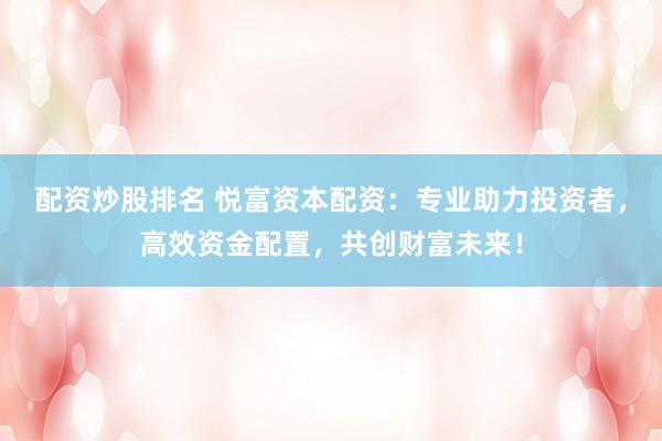 配资炒股排名 悦富资本配资:专业助力投资者,高效资金配置,共创财富未来!