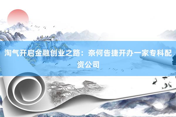 淘气开启金融创业之路：奈何告捷开办一家专科配资公司