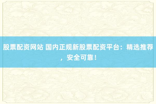 股票配资网站 国内正规新股票配资平台：精选推荐，安全可靠！