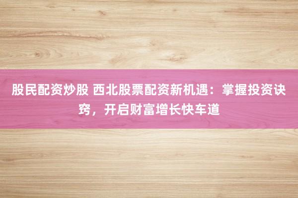 股民配资炒股 西北股票配资新机遇：掌握投资诀窍，开启财富增长快车道
