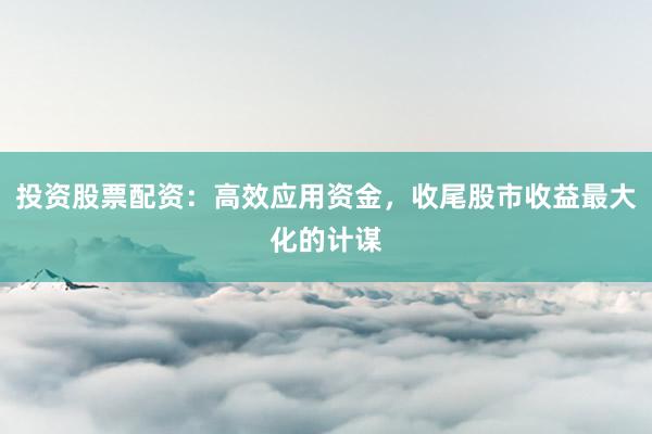 投资股票配资：高效应用资金，收尾股市收益最大化的计谋