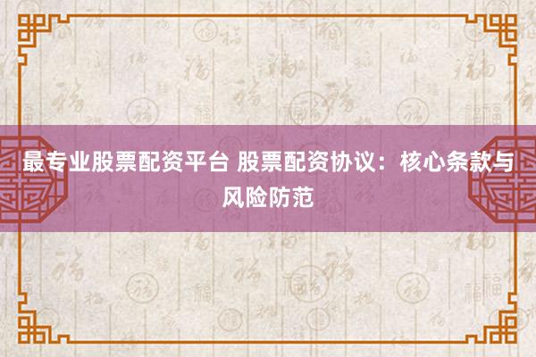 最专业股票配资平台 股票配资协议:核心条款与风险防范