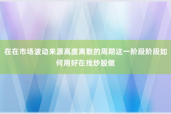 在在市场波动来源高度离散的周期这一阶段阶段如何用好在线炒股做