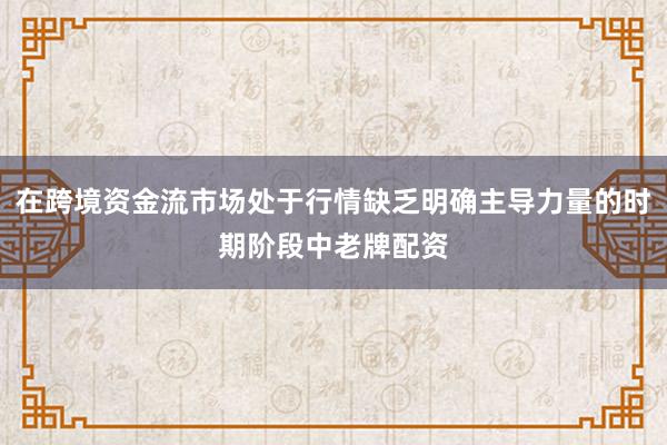 在跨境资金流市场处于行情缺乏明确主导力量的时期阶段中老牌配资