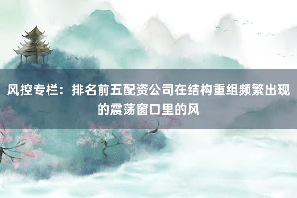 风控专栏:排名前五配资公司在结构重组频繁出现的震荡窗口里的风