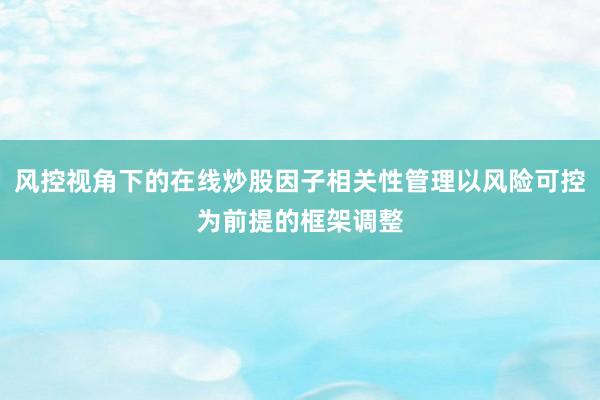 风控视角下的在线炒股因子相关性管理以风险可控为前提的框架调整