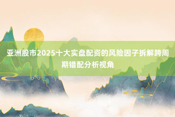 亚洲股市2025十大实盘配资的风险因子拆解跨周期错配分析视角
