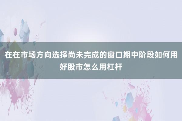 在在市场方向选择尚未完成的窗口期中阶段如何用好股市怎么用杠杆