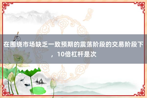 在围绕市场缺乏一致预期的震荡阶段的交易阶段下，10倍杠杆是次