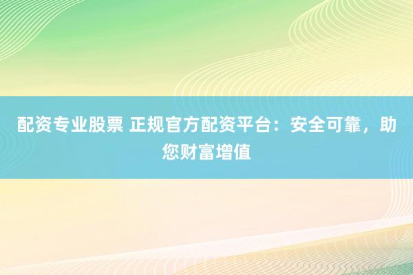 配资专业股票 正规官方配资平台：安全可靠，助您财富增值
