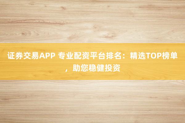 证券交易APP 专业配资平台排名：精选TOP榜单，助您稳健投资