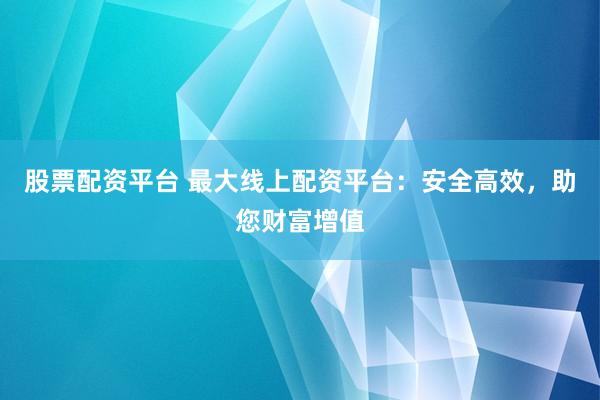 股票配资平台 最大线上配资平台：安全高效，助您财富增值
