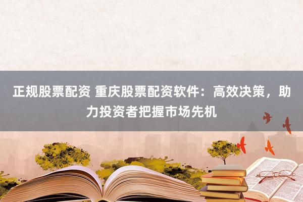 正规股票配资 重庆股票配资软件：高效决策，助力投资者把握市场先机