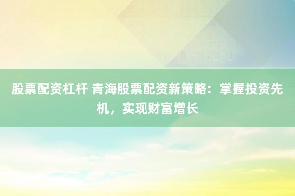 股票配资杠杆 青海股票配资新策略：掌握投资先机，实现财富增长