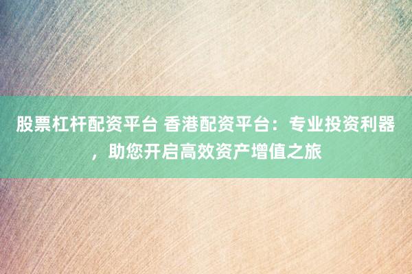 股票杠杆配资平台 香港配资平台：专业投资利器，助您开启高效资产增值之旅