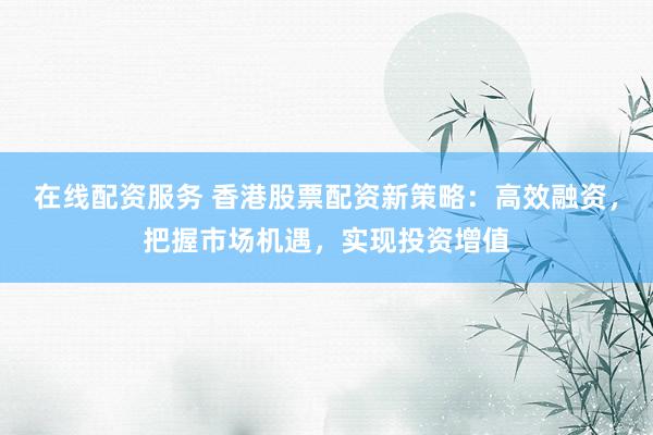 在线配资服务 香港股票配资新策略：高效融资，把握市场机遇，实现投资增值