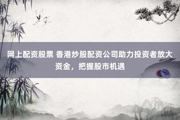 网上配资股票 香港炒股配资公司助力投资者放大资金，把握股市机遇