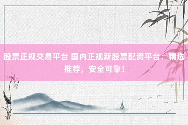 股票正规交易平台 国内正规新股票配资平台：精选推荐，安全可靠！