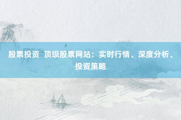 股票投资  顶级股票网站：实时行情、深度分析、投资策略